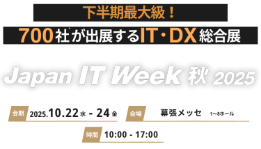 下半期最大級！700社＊が出展するIT・DX総合展 Japan IT Week 秋2025 会期 2025.10.22水-24金　会場 幕張メッセ 時間 10:00-17:00