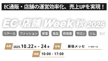 EC通販・店舗の運営効率化、売り上げUPを実現！EC/店舗 Week 秋2025 リテール ファッション 家電n食品 飲食業 サロン ジム など 会期 2025.10.22水-24金　会場 幕張メッセ 時間 10:00-17:00