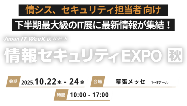 情シス、セキュリティ担当者向け 下半期最大級のIT展に最新情報が集結！　Japan IT Week 秋2025 内情報セキュリティEXPO 秋　会期 2025.10.22水-24金　会場 幕張メッセ 時間 10:00-17:00