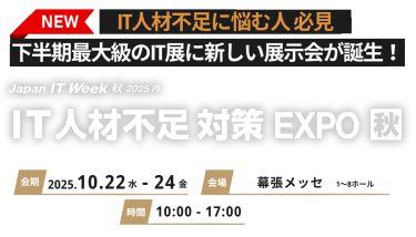 NEW IT 人材不足に悩む人必見　下半期最大級のIT展に新しい展示会が誕生！　Japan IT Week 秋2025 内 IT人材不足対策EXPO 秋　会期 2025.10.22水-24金　会場 幕張メッセ 時間 10:00-17:00