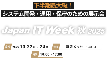 下半期最大級！システム開発・運用・保守のための展示会 Jaoan IT Week 秋2025 会期 2025.10.22水-24金　会場 幕張メッセ 時間 10:00-17:00